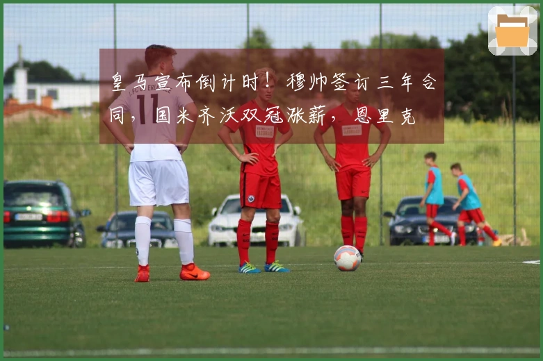 皇马宣布倒计时！穆帅签订三年合同，国米齐沃双冠涨薪，恩里克
