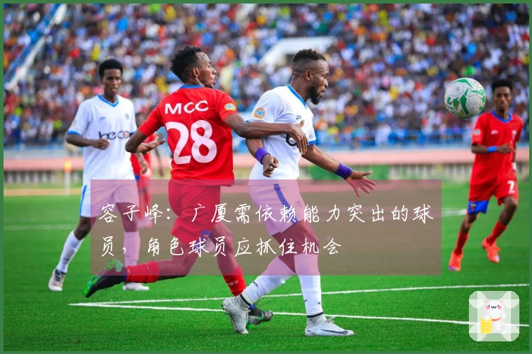 容子峰：广厦需依赖能力突出的球员，角色球员应抓住机会
