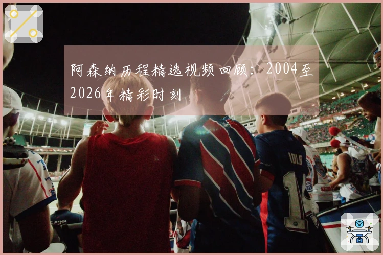 阿森纳历程精选视频回顾：2004至2026年精彩时刻
